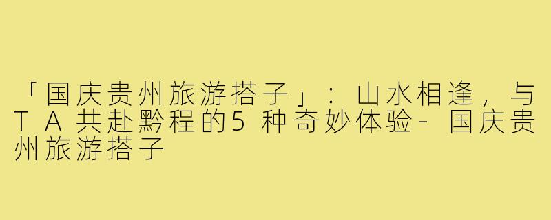 「国庆贵州旅游搭子」：山水相逢，与TA共赴黔程的5种奇妙体验-国庆贵州旅游搭子