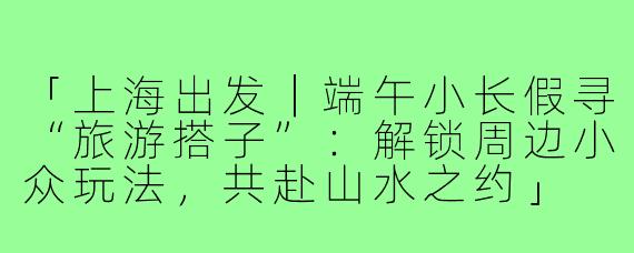「上海出发｜端午小长假寻“旅游搭子”：解锁周边小众玩法，共赴山水之约」