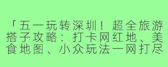 「五一玩转深圳！超全旅游搭子攻略：打卡网红地、美食地图、小众玩法一网打尽」