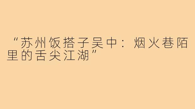 “苏州饭搭子吴中：烟火巷陌里的舌尖江湖”