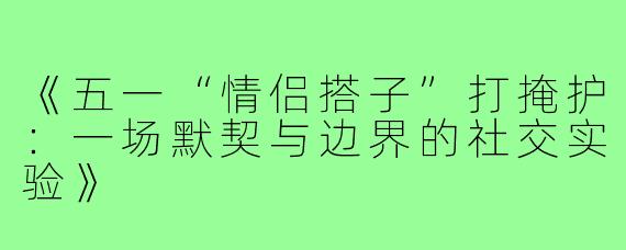 《五一“情侣搭子”打掩护：一场默契与边界的社交实验》