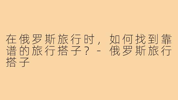 在俄罗斯旅行时,如何找到靠谱的旅行搭子?-俄罗斯旅行搭子