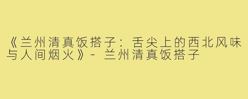 《兰州清真饭搭子：舌尖上的西北风味与人间烟火》-兰州清真饭搭子