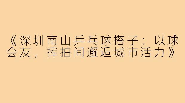 《深圳南山乒乓球搭子:以球会友,挥拍间邂逅城市活力》