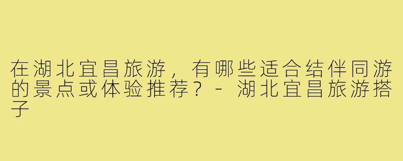 在湖北宜昌旅游，有哪些适合结伴同游的景点或体验推荐？