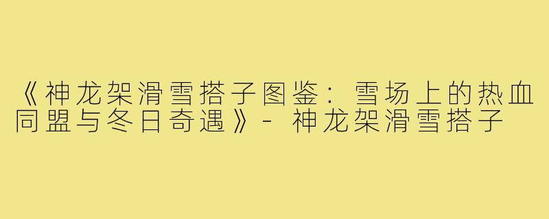 《神龙架滑雪搭子图鉴:雪场上的热血同盟与冬日奇遇》-神龙架滑雪搭子