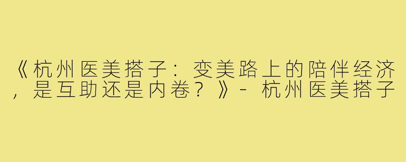 《杭州医美搭子：变美路上的陪伴经济，是互助还是内卷？》-杭州医美搭子