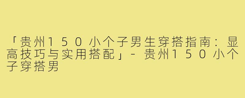「贵州150小个子男生穿搭指南：显高技巧与实用搭配」