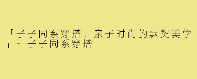 「子子同系穿搭:亲子时尚的默契美学」-子子同系穿搭