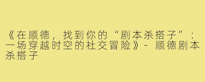 《在顺德，找到你的“剧本杀搭子”：一场穿越时空的社交冒险》-顺德剧本杀搭子