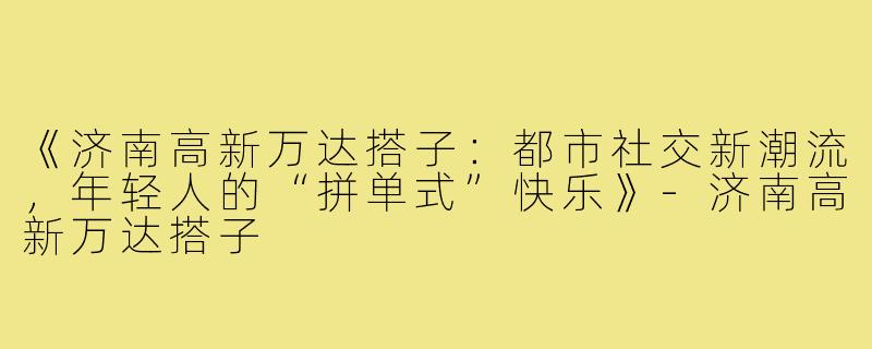 《济南高新万达搭子：都市社交新潮流，年轻人的“拼单式”快乐》