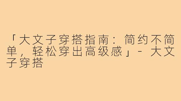 「大文子穿搭指南：简约不简单，轻松穿出高级感」
