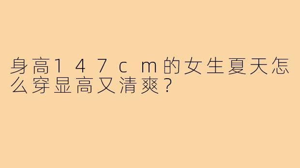 身高147cm的女生夏天怎么穿显高又清爽？