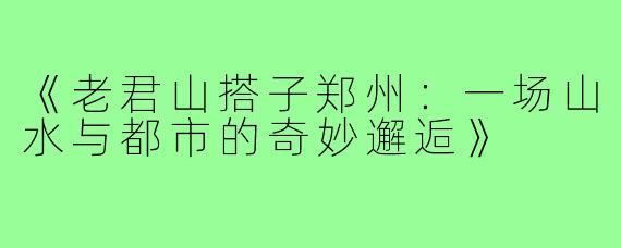 《老君山搭子郑州：一场山水与都市的奇妙邂逅》