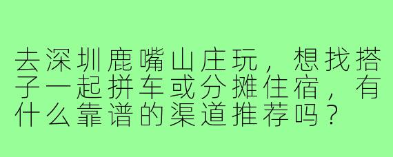 去深圳鹿嘴山庄玩，想找搭子一起拼车或分摊住宿，有什么靠谱的渠道推荐吗？