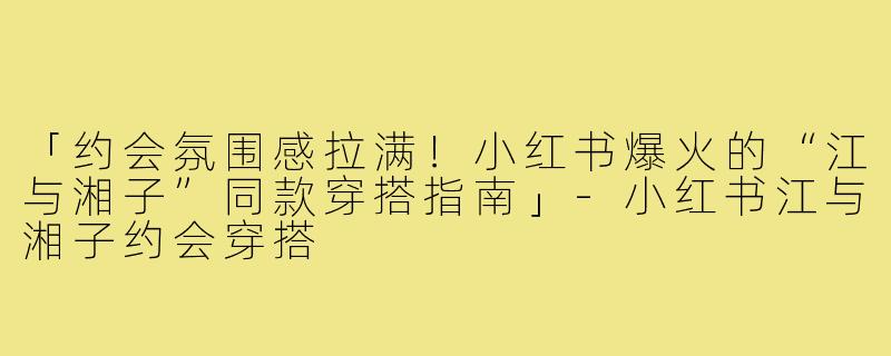 「约会氛围感拉满！小红书爆火的“江与湘子”同款穿搭指南」-小红书江与湘子约会穿搭