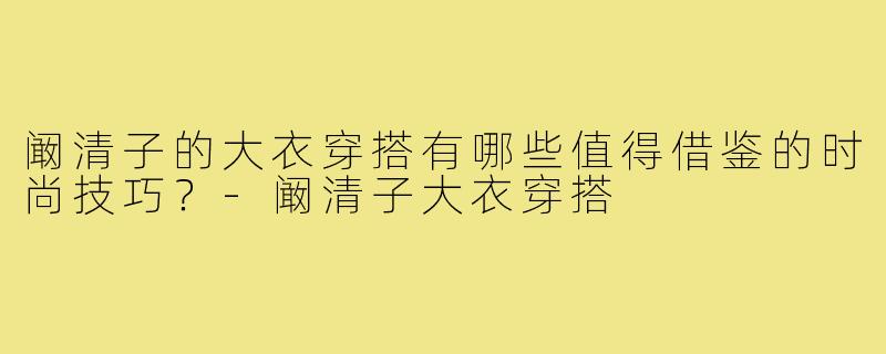 阚清子的大衣穿搭有哪些值得借鉴的时尚技巧？-阚清子大衣穿搭