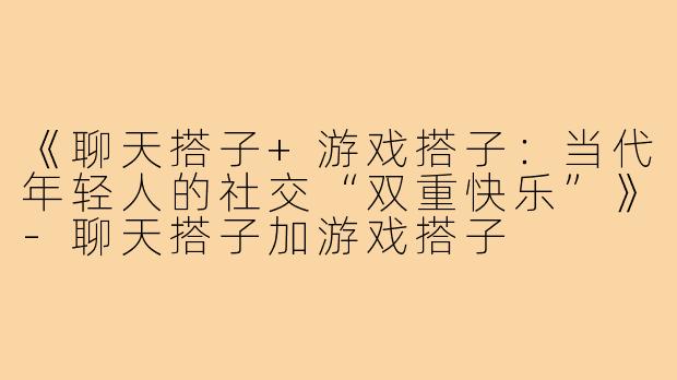 《聊天搭子+游戏搭子：当代年轻人的社交“双重快乐”》