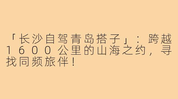 「长沙自驾青岛搭子」:跨越1600公里的山海之约,寻找同频旅伴!