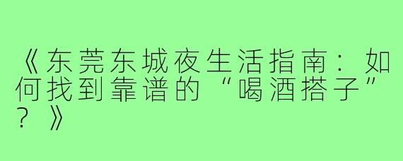 《东莞东城夜生活指南：如何找到靠谱的“喝酒搭子”？》