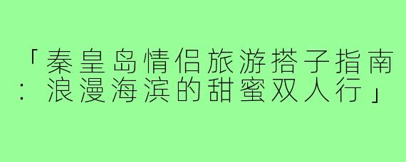 「秦皇岛情侣旅游搭子指南：浪漫海滨的甜蜜双人行」