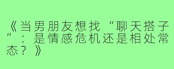 《当男朋友想找“聊天搭子”：是情感危机还是相处常态？》