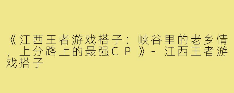 《江西王者游戏搭子：峡谷里的老乡情，上分路上的最强CP》-江西王者游戏搭子