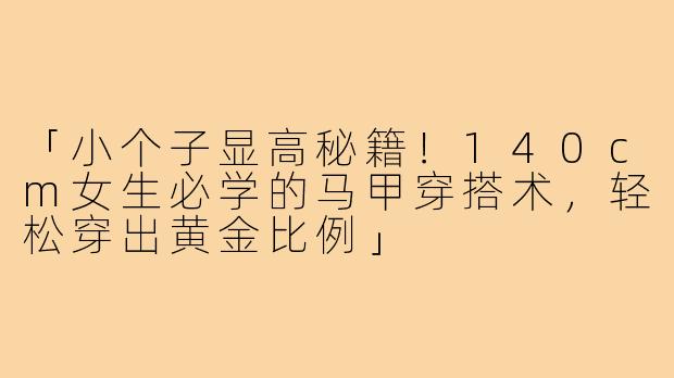 「小个子显高秘籍！140cm女生必学的马甲穿搭术，轻松穿出黄金比例」