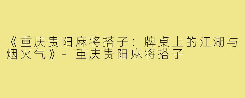《重庆贵阳麻将搭子:牌桌上的江湖与烟火气》-重庆贵阳麻将搭子