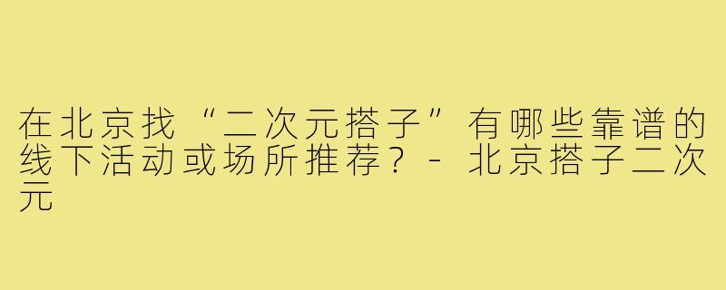 在北京找“二次元搭子”有哪些靠谱的线下活动或场所推荐?-北京搭子二次元