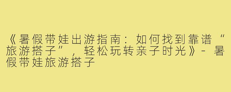 《暑假带娃出游指南：如何找到靠谱“旅游搭子”，轻松玩转亲子时光》-暑假带娃旅游搭子