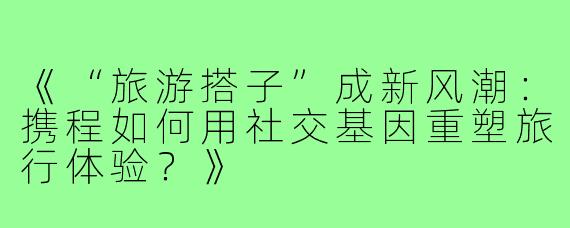 《“旅游搭子”成新风潮：携程如何用社交基因重塑旅行体验？》