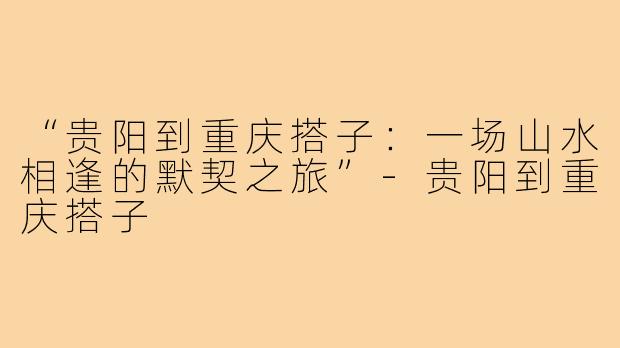 “贵阳到重庆搭子:一场山水相逢的默契之旅”-贵阳到重庆搭子