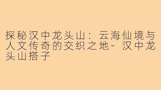 探秘汉中龙头山：云海仙境与人文传奇的交织之地-汉中龙头山搭子