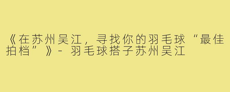 《在苏州吴江,寻找你的羽毛球“最佳拍档”》-羽毛球搭子苏州吴江