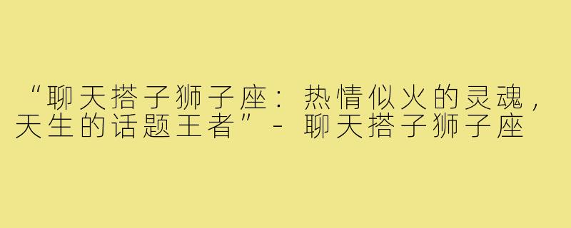 “聊天搭子狮子座:热情似火的灵魂,天生的话题王者”-聊天搭子狮子座