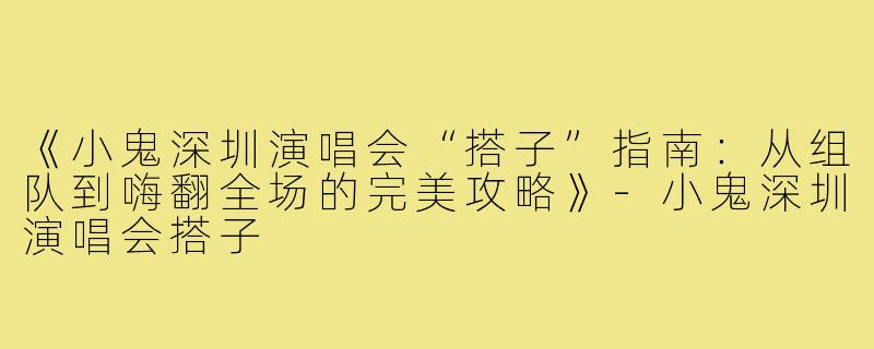 《小鬼深圳演唱会“搭子”指南：从组队到嗨翻全场的完美攻略》-小鬼深圳演唱会搭子