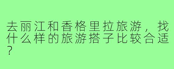 去丽江和香格里拉旅游,找什么样的旅游搭子比较合适?