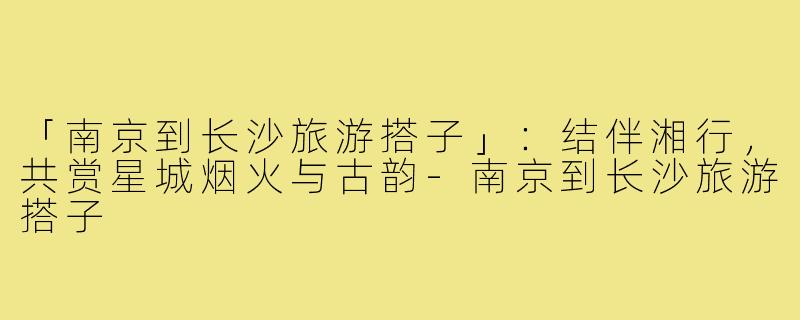 「南京到长沙旅游搭子」：结伴湘行，共赏星城烟火与古韵-南京到长沙旅游搭子