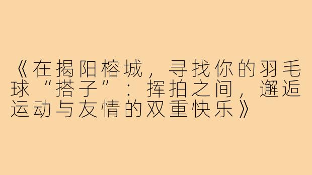 《在揭阳榕城，寻找你的羽毛球“搭子”：挥拍之间，邂逅运动与友情的双重快乐》