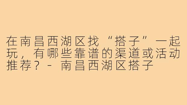 在南昌西湖区找“搭子”一起玩，有哪些靠谱的渠道或活动推荐？-南昌西湖区搭子