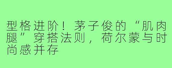 型格进阶！茅子俊的“肌肉腿”穿搭法则，荷尔蒙与时尚感并存