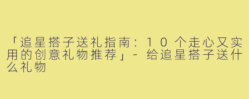 「追星搭子送礼指南：10个走心又实用的创意礼物推荐」
