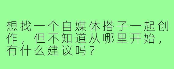 想找一个自媒体搭子一起创作，但不知道从哪里开始，有什么建议吗？