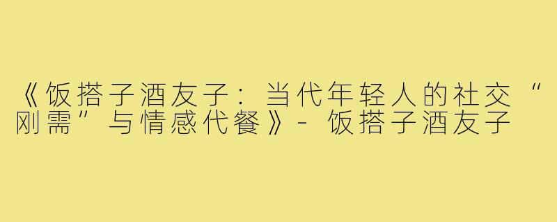 《饭搭子酒友子：当代年轻人的社交“刚需”与情感代餐》-饭搭子酒友子