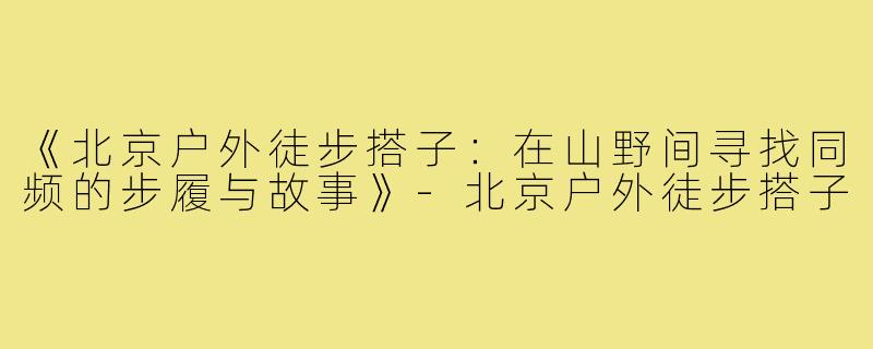 《北京户外徒步搭子：在山野间寻找同频的步履与故事》-北京户外徒步搭子