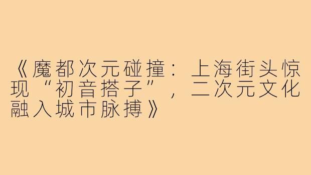 《魔都次元碰撞:上海街头惊现“初音搭子”,二次元文化融入城市脉搏》