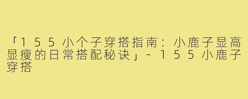 「155小个子穿搭指南：小鹿子显高显瘦的日常搭配秘诀」-155小鹿子穿搭