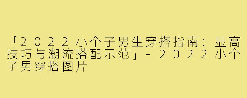 「2022小个子男生穿搭指南：显高技巧与潮流搭配示范」