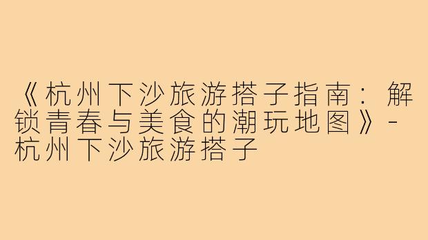 《杭州下沙旅游搭子指南：解锁青春与美食的潮玩地图》-杭州下沙旅游搭子